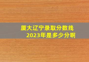 厦大辽宁录取分数线2023年是多少分啊