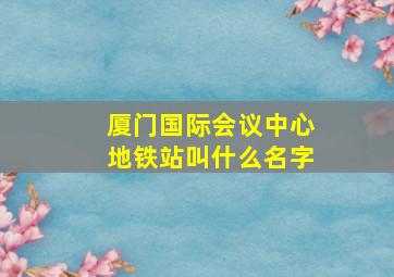 厦门国际会议中心地铁站叫什么名字