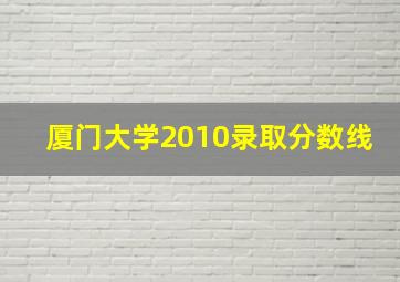 厦门大学2010录取分数线