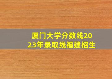 厦门大学分数线2023年录取线福建招生