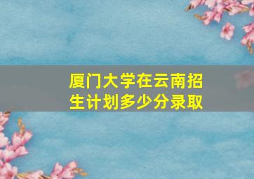 厦门大学在云南招生计划多少分录取