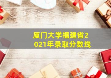 厦门大学福建省2021年录取分数线