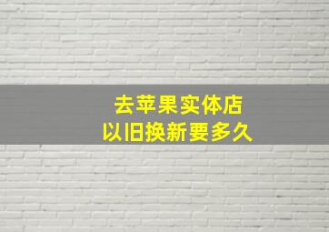 去苹果实体店以旧换新要多久