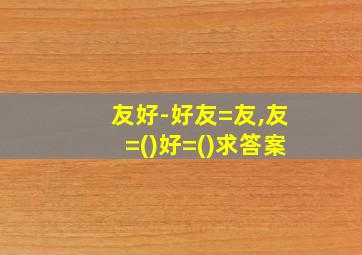 友好-好友=友,友=()好=()求答案