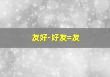 友好-好友=友