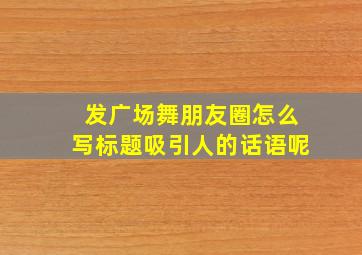 发广场舞朋友圈怎么写标题吸引人的话语呢