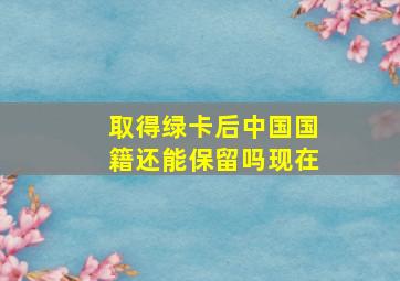 取得绿卡后中国国籍还能保留吗现在