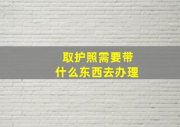 取护照需要带什么东西去办理