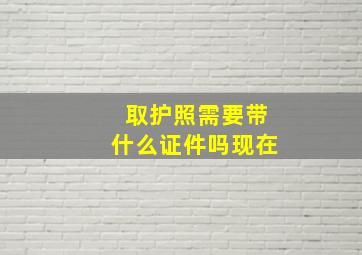 取护照需要带什么证件吗现在