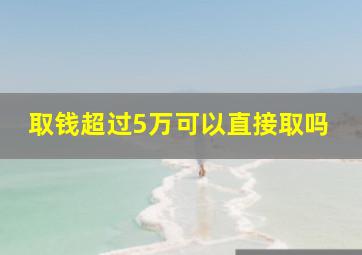 取钱超过5万可以直接取吗