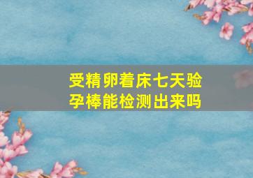 受精卵着床七天验孕棒能检测出来吗