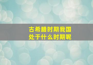 古希腊时期我国处于什么时期呢