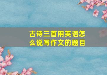 古诗三首用英语怎么说写作文的题目