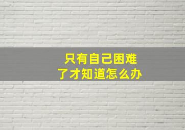 只有自己困难了才知道怎么办