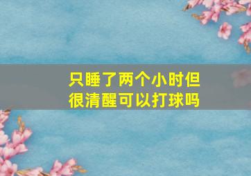 只睡了两个小时但很清醒可以打球吗