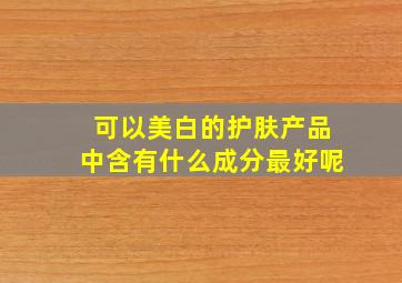 可以美白的护肤产品中含有什么成分最好呢