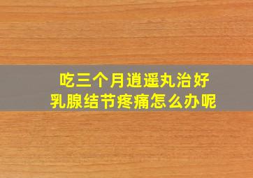 吃三个月逍遥丸治好乳腺结节疼痛怎么办呢