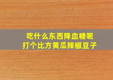 吃什么东西降血糖呢打个比方黄瓜辣椒豆子