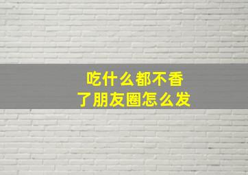 吃什么都不香了朋友圈怎么发