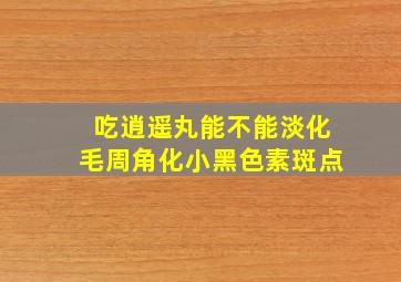 吃逍遥丸能不能淡化毛周角化小黑色素斑点