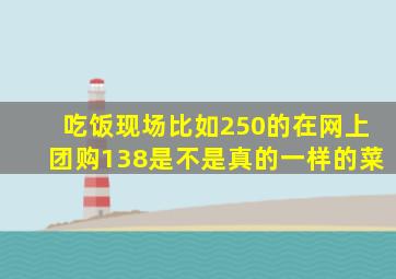 吃饭现场比如250的在网上团购138是不是真的一样的菜