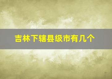 吉林下辖县级市有几个