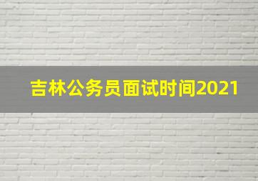 吉林公务员面试时间2021