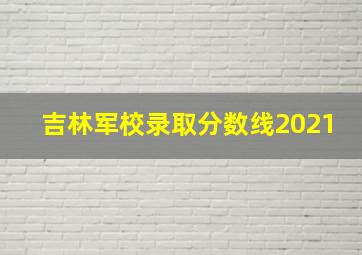 吉林军校录取分数线2021