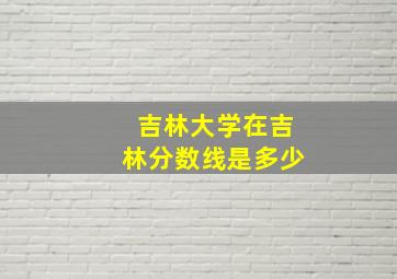 吉林大学在吉林分数线是多少