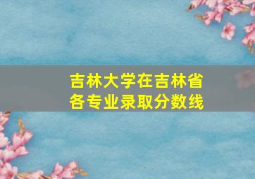 吉林大学在吉林省各专业录取分数线