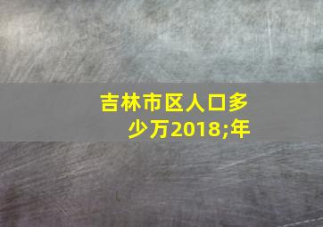 吉林市区人口多少万2018;年