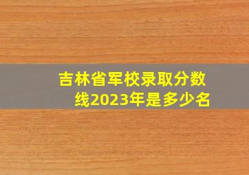 吉林省军校录取分数线2023年是多少名