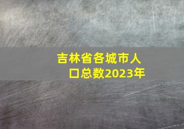 吉林省各城市人口总数2023年