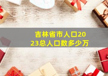 吉林省市人口2023总人口数多少万