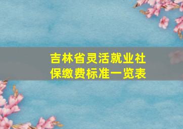 吉林省灵活就业社保缴费标准一览表