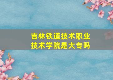 吉林铁道技术职业技术学院是大专吗