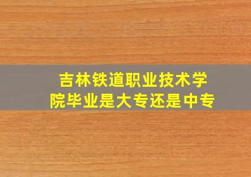 吉林铁道职业技术学院毕业是大专还是中专