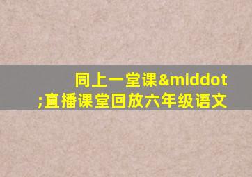 同上一堂课·直播课堂回放六年级语文