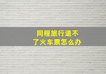 同程旅行退不了火车票怎么办