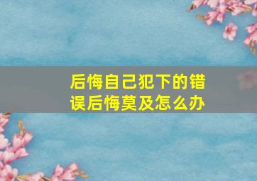 后悔自己犯下的错误后悔莫及怎么办