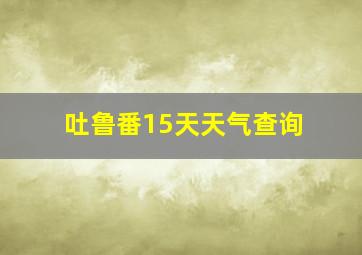 吐鲁番15天天气查询