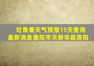 吐鲁番天气预报15天查询最新消息濮阳市天骄华庭洛阳