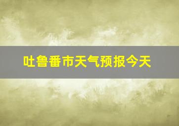 吐鲁番市天气预报今天