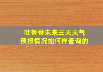 吐鲁番未来三天天气预报情况如何样查询的