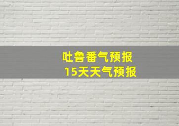 吐鲁番气预报15天天气预报