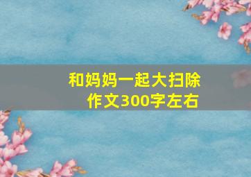 和妈妈一起大扫除作文300字左右