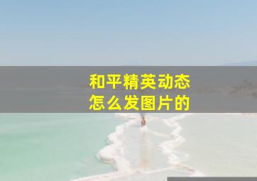 和平精英动态怎么发图片的