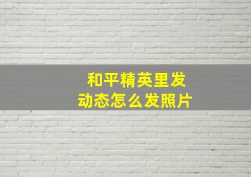 和平精英里发动态怎么发照片