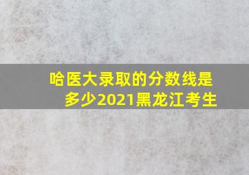 哈医大录取的分数线是多少2021黑龙江考生