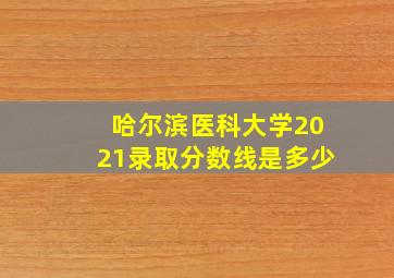 哈尔滨医科大学2021录取分数线是多少